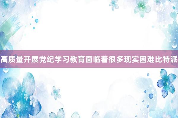 高质量开展党纪学习教育面临着很多现实困难比特派